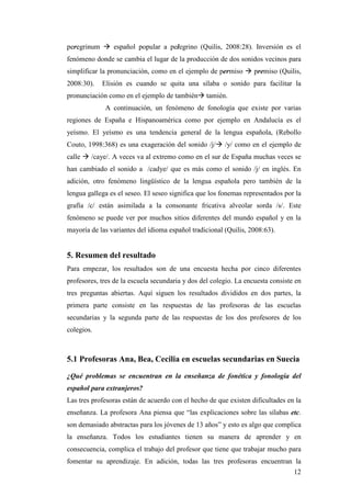 12
peregrinum à español popular a pelegrino (Quilis, 2008:28). Inversión es el
fenómeno donde se cambia el lugar de la producción de dos sonidos vecinos para
simplificar la pronunciación, como en el ejemplo de permiso à premiso (Quilis,
2008:30). Elisión es cuando se quita una sílaba o sonido para facilitar la
pronunciación como en el ejemplo de tambiénà tamién.
A continuación, un fenómeno de fonología que existe por varias
regiones de España e Hispanoamérica como por ejemplo en Andalucía es el
yeísmo. El yeísmo es una tendencia general de la lengua española, (Rebollo
Couto, 1998:368) es una exageración del sonido /j/à /y/ como en el ejemplo de
calle à /caye/. A veces va al extremo como en el sur de España muchas veces se
han cambiado el sonido a /cadye/ que es más como el sonido /j/ en inglés. En
adición, otro fenómeno lingüístico de la lengua española pero también de la
lengua gallega es el seseo. El seseo significa que los fonemas representados por la
grafía /c/ están asimilada a la consonante fricativa alveolar sorda /s/. Este
fenómeno se puede ver por muchos sitios diferentes del mundo español y en la
mayoría de las variantes del idioma español tradicional (Quilis, 2008:63).
5. Resumen del resultado
Para empezar, los resultados son de una encuesta hecha por cinco diferentes
profesores, tres de la escuela secundaria y dos del colegio. La encuesta consiste en
tres preguntas abiertas. Aquí siguen los resultados divididos en dos partes, la
primera parte consiste en las respuestas de las profesoras de las escuelas
secundarias y la segunda parte de las respuestas de los dos profesores de los
colegios.
5.1 Profesoras Ana, Bea, Cecilia en escuelas secundarias en Suecia
¿Qué problemas se encuentran en la enseñanza de fonética y fonología del
español para extranjeros?
Las tres profesoras están de acuerdo con el hecho de que existen dificultades en la
enseñanza. La profesora Ana piensa que “las explicaciones sobre las sílabas etc.
son demasiado abstractas para los jóvenes de 13 años” y esto es algo que complica
la enseñanza. Todos los estudiantes tienen su manera de aprender y en
consecuencia, complica el trabajo del profesor que tiene que trabajar mucho para
fomentar su aprendizaje. En adición, todas las tres profesoras encuentran la
 