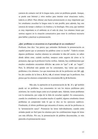 13
carencia de contacto real de la lengua meta, como un problema grande. Aunque,
se pueda usar Internet y otros medios para intentar crear situaciones reales,
todavía es difícil. Para obtener una buena pronunciación es muy importante que
los estudiantes escuchen la lengua meta lo más posible, pero además, hay una
carencia de tiempo a dedicar a la fonética y la fonología. Otra cosa, que también
es muy importante es el ambiente en el aula de clase. Los alumnos tienen que
sentirse seguros en la situación comunicativa para tener la confianza necesaria
para hablar y practicar su pronunciación.
¿Qué problemas se encuentran en el aprendizaje de sus estudiantes?
Profesora Ana dice “me parece que entienden fácilmente la pronunciación en
español puesto que se pronuncia las palabras como se escribe”. Todavía existen
algunos problemas: muchos alumnos no entienden la idea del acento, no saben
dónde deben estar, cuándo escriben, tampoco están seguros de cómo se lo
pronuncia, algo que la profesora Cecilia verifica. Además, hay combinaciones que
muchos estudiantes encuentran difíciles: ue como en “que” o ui en “seguir”.
Pero, la dificultad más grande son las consonantes, hay varias que causan
problemas a los alumnos. Las que mencionan dos de las profesoras son: b/v, g/j,
los dos sonidos de la letra c, ll, h y ch, al mismo tiempo que la profesora Ana
piensa que los alumnos comprenden las consonantes ll, l, j, h fácilmente.
Más aún, la aspiración en la pronunciación de /k/, /t/ y /p/ también
puede ser un problema. Las consonantes no son los únicos problemas pero
asimismo, las vocales largas como en el ejemplo casa. Además, tienen problemas
con la entonación, por culpa de la falta de escuchar español. En consecuencia,
cuando los estudiantes no escuchan mucho el español, algunos estudiantes tienen
problemas en comprender todo lo que se dice en los ejercicios auditivos.
Finalmente, el último problema que encuentra al menos, una de las profesoras es
la “pronunciación sueca”. Pronunciar las letras individualmente, cuando están
aisladas puede ser fácil para los alumnos pero las combinaciones largas de letras
son más difíciles. Por eso, la pronunciación de palabras desconocidas, es más
parecida a la pronunciación sueca.
 