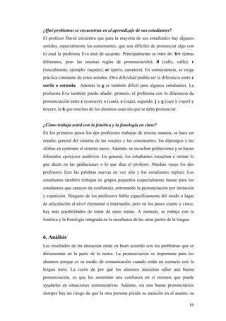 16
¿Qué problemas se encuentran en el aprendizaje de sus estudiantes?
El profesor David encuentra que para la mayoría de sus estudiantes hay algunos
sonidos, especialmente las consonantes, que son difíciles de pronunciar algo con
lo cual la profesora Eva está de acuerdo. Principalmente se trata de: b/v (letras
diferentes, pero las mismas reglas de pronunciación); ll (calle, valle); r
(inicialmente, ejemplo: raqueta); rr (perro, carretera). En consecuencia, se exige
práctica constante de estos sonidos. Otra dificultad podría ser la diferencia entre c
sorda o sornada. Además la g es también difícil para algunos estudiantes. La
profesora Eva también puede añadir: primero, el problema con la diferencia de
pronunciación entre c (conocer), s (casa), z (caza), segundo, j y g (caja y coger) y
tercero, la h que muchos de los alumnos usan sin que se deba pronunciar.
¿Cómo trabaja usted con la fonética y la fonología en clase?
En los primeros pasos los dos profesores trabajan de misma manera, se hace un
estudio general del sistema de las vocales y las consonantes, los diptongos y las
sílabas en contraste al sistema sueco. Además, se escuchan grabaciones y se hacen
diferentes ejercicios auditivos. En general, los estudiantes escuchan e imitan lo
que dicen en las grabaciones o lo que dice el profesor. Muchas veces los dos
profesores leen las palabras nuevas en voz alta y los estudiantes repiten. Los
estudiantes también trabajan en grupos pequeños (especialmente bueno para los
estudiantes que carecen de confianza), entrenando la pronunciación por imitación
y repetición. Ninguno de los profesores habla específicamente del modo o lugar
de articulación al nivel elemental o intermedio, pero en los pasos cuatro y cinco,
hay más posibilidades de tratar de estos temas. A menudo, se trabaja con la
fonética y la fonología integrada en la enseñanza de las otras partes de la lengua.
6. Análisis
Los resultados de las encuestas están en buen acuerdo con los problemas que se
documentan en la parte de la teoría. La pronunciación es importante para los
alumnos porque es su medio de comunicación cuando están en contacto con la
lengua meta. La razón de por qué los alumnos necesitan saber una buena
pronunciación, es que les aumentan una confianza en sí mismos que puede
ayudarles en situaciones comunicativas. Además, sin una buena pronunciación
siempre hay un riesgo de que la otra persona pierda su atención en el asunto, su
 