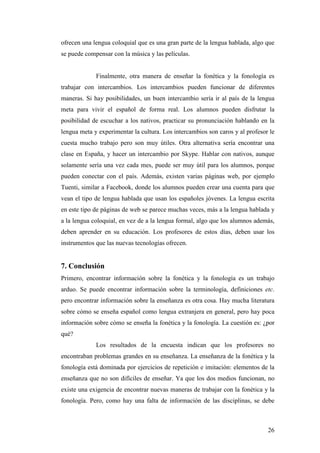 26
ofrecen una lengua coloquial que es una gran parte de la lengua hablada, algo que
se puede compensar con la música y las películas.
Finalmente, otra manera de enseñar la fonética y la fonología es
trabajar con intercambios. Los intercambios pueden funcionar de diferentes
maneras. Si hay posibilidades, un buen intercambio sería ir al país de la lengua
meta para vivir el español de forma real. Los alumnos pueden disfrutar la
posibilidad de escuchar a los nativos, practicar su pronunciación hablando en la
lengua meta y experimentar la cultura. Los intercambios son caros y al profesor le
cuesta mucho trabajo pero son muy útiles. Otra alternativa sería encontrar una
clase en España, y hacer un intercambio por Skype. Hablar con nativos, aunque
solamente sería una vez cada mes, puede ser muy útil para los alumnos, porque
pueden conectar con el país. Además, existen varias páginas web, por ejemplo
Tuenti, similar a Facebook, donde los alumnos pueden crear una cuenta para que
vean el tipo de lengua hablada que usan los españoles jóvenes. La lengua escrita
en este tipo de páginas de web se parece muchas veces, más a la lengua hablada y
a la lengua coloquial, en vez de a la lengua formal, algo que los alumnos además,
deben aprender en su educación. Los profesores de estos días, deben usar los
instrumentos que las nuevas tecnologías ofrecen.
7. Conclusión
Primero, encontrar información sobre la fonética y la fonología es un trabajo
arduo. Se puede encontrar información sobre la terminología, definiciones etc.
pero encontrar información sobre la enseñanza es otra cosa. Hay mucha literatura
sobre cómo se enseña español como lengua extranjera en general, pero hay poca
información sobre cómo se enseña la fonética y la fonología. La cuestión es: ¿por
qué?
Los resultados de la encuesta indican que los profesores no
encontraban problemas grandes en su enseñanza. La enseñanza de la fonética y la
fonología está dominada por ejercicios de repetición e imitación: elementos de la
enseñanza que no son difíciles de enseñar. Ya que los dos medios funcionan, no
existe una exigencia de encontrar nuevas maneras de trabajar con la fonética y la
fonología. Pero, como hay una falta de información de las disciplinas, se debe
 