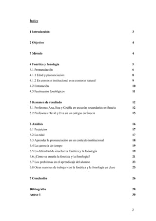 2
Índice
1 Introducción 3
2 Objetivo 4
3 Método 4
4 Fonética y fonología 5
4.1 Pronunciación 6
4.1.1 Edad y pronunciación 8
4.1.2 En contexto institucional o en contexto natural 9
4.2 Entonación 10
4.3 Fenómenos fonológicos 11
5 Resumen de resultado 12
5.1 Profesoras Ana, Bea y Cecilia en escuelas secundarias en Suecia 12
5.2 Profesores David y Eva en un colegio en Suecia 15
6 Análisis 16
6.1 Prejuicios 17
6.2 La edad 17
6.3 Aprender la pronunciación en un contexto institucional 18
6.4 La carencia de tiempo 19
6.5 La dificultad de enseñar la fonética y la fonología 19
6.6 ¿Cómo se enseña la fonética y la fonología? 21
6.7 Los problemas en el aprendizaje del alumno 23
6.8 Otras maneras de trabajar con la fonética y la fonología en clase 25
7 Conclusión 26
Bibliografía 28
Anexo 1 30
 