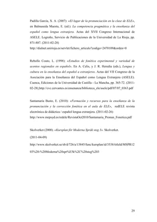 29
Padilla García, X. A. (2007): «El lugar de la pronunciación en la clase de ELE»,
en Balmaseda Maestu, E. (ed.). La competencia pragmática y la enseñanza del
español como lengua extranjera. Actas del XVII Congreso Internacional de
ASELE. Logroño, Servicio de Publicaciones de la Universidad de La Rioja, pp.
871-887. (2011-02-28)
http://dialnet.unirioja.es/servlet/fichero_articulo?codigo=2470109&orden=0
Rebollo Couto, L. (1998): «Estudios de fonética experimental y variedad de
acentos regionales en español». En A. Celis, y J. R. Heredia (eds.), Lengua y
cultura en la enseñanza del español a extranjeros. Actas del VII Congreso de la
Asociación para la Enseñanza del Español como Lengua Extranjera (ASELE).
Cuenca, Ediciones de la Universidad de Castilla - La Mancha, pp. 365-72. (2011-
02-28) http://cvc.cervantes.es/ensenanza/biblioteca_ele/asele/pdf/07/07_0363.pdf
Santamaría Busto, E. (2010): «Formación y recursos para la enseñanza de la
pronunciación y la corrección fonética en el aula de ELE», redELE revista
electrónica de didáctica / español lengua extranjera. (2011-02-26)
http://www.mepsyd.es/redele/RevistaOct2010/Santamaria_Pronun_Fonetica.pdf
Skolverket (2000). «Kursplan för Moderna Språk steg 3». Skolverket.
(2011-04-09)
http://www.skolverket.se/sb/d/726/a/13845/func/kursplan/id/3538/titleId/MSPR12
03%20-%20Moderna%20spr%E5k%2C%20steg%203
 