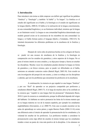 3
1. Introducción
Para introducir esta tesina se debe empezar con definir qué significan las palabras
“fonética” y “fonología” y también “el habla” y “la lengua”. La fonética es el
estudio del significante en el habla y la fonología es el estudio de significante en
la lengua (Quilis, 2008:8). El habla es la realización de la lengua concretamente,
en una comunidad lingüística y es un fenómeno individual, mientras que la lengua
es un fenómeno social. La lengua es una comunidad lingüística determinada cuyo
modelo general existe en la conciencia de los miembros de esta comunidad. La
lengua y el habla forman juntos el lenguaje (Quilis y Fernández, 1982:4-5). Se
intentará documentar los diferentes problemas en la enseñanza de la fonética y
fonología.
Después de varios años de prácticas hechas en los colegios de Suecia
se puede ver una escasez de enseñanza de la fonética y la fonología en
comparación con los estudios de gramática y otros aspectos de la lengua. No se
pone el mismo interés en estos estudios, y se deja poco tiempo y fuerza en enseñar
las disciplinas. Muchas veces los estudiantes pueden dominar la lengua en forma
de gramática y un léxico extenso, pero se puede ver dificultades en el habla,
asimismo en entender contextos orales (Bartolí Rigol, 2005:18). Esto resultó en
esta investigación del porqué de este asunto, y cómo se trabaja con las disciplinas
y además, qué son los problemas que encuentran los profesores en la enseñanza.
A continuación, la creencia en que español es una lengua “fonética”
y por eso “fácil” de aprender es un prejuicio compartido por profesores y
estudiantes (Bartolí Rigol, 2005:17). A lo largo de muchos años se ha confiado en
la creencia que: “español es una lengua fácil de pronunciar” (Santamaría Busto,
2010:1) pero la creencia es contradictoria, porque la dificultad depende del origen
del hablante. Un hablante no nativo pronuncia las letras de la misma manera que
en su lengua materna en vez de la manera española, por ejemplo los estudiantes
anglohablantes (Giovannini, et al, 2000:75). Este caso se puede encontrar en las
aulas de aprendizaje en varios países y según Barrero Pardo (2004:13-14) existe
una diferencia entre el interés de aprender la pronunciación de los estudiantes y la
voluntad de enseñar de los profesores. Los profesores tienden a considerar la
pronunciación como algo difícil de enseñar al mismo tiempo que los estudiantes
tienden a tener un punto de vista más positivo de la disciplina. A los alumnos no
 