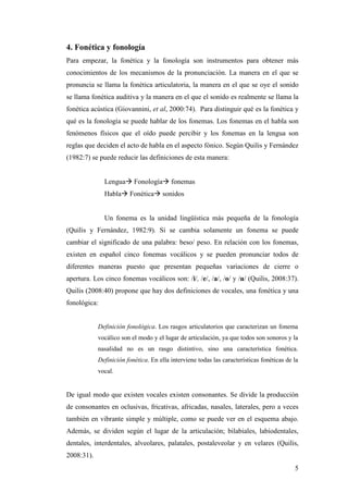 5
4. Fonética y fonología
Para empezar, la fonética y la fonología son instrumentos para obtener más
conocimientos de los mecanismos de la pronunciación. La manera en el que se
pronuncia se llama la fonética articulatoria, la manera en el que se oye el sonido
se llama fonética auditiva y la manera en el que el sonido es realmente se llama la
fonética acústica (Giovannini, et al, 2000:74). Para distinguir qué es la fonética y
qué es la fonología se puede hablar de los fonemas. Los fonemas en el habla son
fenómenos físicos que el oído puede percibir y los fonemas en la lengua son
reglas que deciden el acto de habla en el aspecto fónico. Según Quilis y Fernández
(1982:7) se puede reducir las definiciones de esta manera:
Lenguaà Fonologíaà fonemas
Hablaà Fonéticaà sonidos
Un fonema es la unidad lingüística más pequeña de la fonología
(Quilis y Fernández, 1982:9). Si se cambia solamente un fonema se puede
cambiar el significado de una palabra: beso/ peso. En relación con los fonemas,
existen en español cinco fonemas vocálicos y se pueden pronunciar todos de
diferentes maneras puesto que presentan pequeñas variaciones de cierre o
apertura. Los cinco fonemas vocálicos son: /i/, /e/, /a/, /o/ y /u/ (Quilis, 2008:37).
Quilis (2008:40) propone que hay dos definiciones de vocales, una fonética y una
fonológica:
Definición fonológica. Los rasgos articulatorios que caracterizan un fonema
vocálico son el modo y el lugar de articulación, ya que todos son sonoros y la
nasalidad no es un rasgo distintivo, sino una característica fonética.
Definición fonética. En ella interviene todas las características fonéticas de la
vocal.
De igual modo que existen vocales existen consonantes. Se divide la producción
de consonantes en oclusivas, fricativas, africadas, nasales, laterales, pero a veces
también en vibrante simple y múltiple, como se puede ver en el esquema abajo.
Además, se dividen según el lugar de la articulación; bilabiales, labiodentales,
dentales, interdentales, alveolares, palatales, postaleveolar y en velares (Quilis,
2008:31).
 