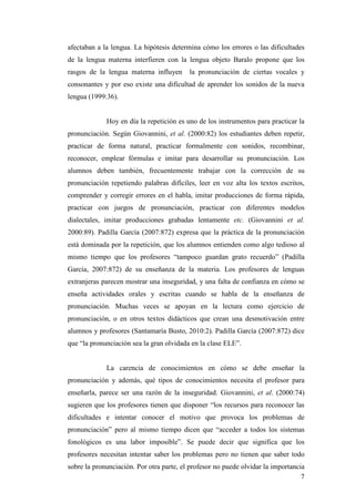 7
afectaban a la lengua. La hipótesis determina cómo los errores o las dificultades
de la lengua materna interfieren con la lengua objeto Baralo propone que los
rasgos de la lengua materna influyen la pronunciación de ciertas vocales y
consonantes y por eso existe una dificultad de aprender los sonidos de la nueva
lengua (1999:36).
Hoy en día la repetición es uno de los instrumentos para practicar la
pronunciación. Según Giovannini, et al. (2000:82) los estudiantes deben repetir,
practicar de forma natural, practicar formalmente con sonidos, recombinar,
reconocer, emplear fórmulas e imitar para desarrollar su pronunciación. Los
alumnos deben también, frecuentemente trabajar con la corrección de su
pronunciación repetiendo palabras difíciles, leer en voz alta los textos escritos,
comprender y corregir errores en el habla, imitar producciones de forma rápida,
practicar con juegos de pronunciación, practicar con diferentes modelos
dialectales, imitar producciones grabadas lentamente etc. (Giovannini et al.
2000:89). Padilla García (2007:872) expresa que la práctica de la pronunciación
está dominada por la repetición, que los alumnos entienden como algo tedioso al
mismo tiempo que los profesores “tampoco guardan grato recuerdo” (Padilla
García, 2007:872) de su enseñanza de la materia. Los profesores de lenguas
extranjeras parecen mostrar una inseguridad, y una falta de confianza en cómo se
enseña actividades orales y escritas cuando se habla de la enseñanza de
pronunciación. Muchas veces se apoyan en la lectura como ejercicio de
pronunciación, o en otros textos didácticos que crean una desmotivación entre
alumnos y profesores (Santamaría Busto, 2010:2). Padilla García (2007:872) dice
que “la pronunciación sea la gran olvidada en la clase ELE”.
La carencia de conocimientos en cómo se debe enseñar la
pronunciación y además, qué tipos de conocimientos necesita el profesor para
enseñarla, parece ser una razón de la inseguridad. Giovannini, et al. (2000:74)
sugieren que los profesores tienen que disponer “los recursos para reconocer las
dificultades e intentar conocer el motivo que provoca los problemas de
pronunciación” pero al mismo tiempo dicen que “acceder a todos los sistemas
fonológicos es una labor imposible”. Se puede decir que significa que los
profesores necesitan intentar saber los problemas pero no tienen que saber todo
sobre la pronunciación. Por otra parte, el profesor no puede olvidar la importancia
 