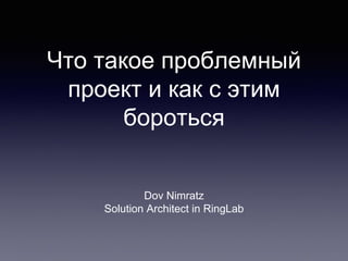 Что такое проблемный
проект и как с этим
бороться
Dov Nimratz
Solution Architect in RingLab
 