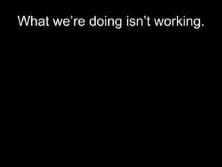 What we’re doing isn’t working.
 