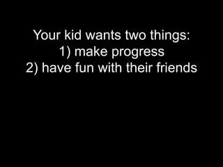 Your kid wants two things:
     1) make progress
2) have fun with their friends
 