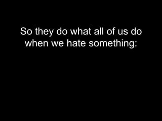 So they do what all of us do
 when we hate something:
 