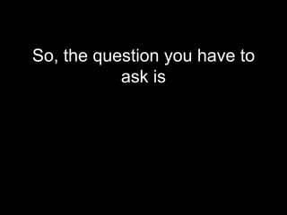 So, the question you have to
           ask is
 