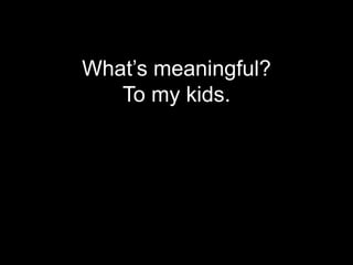 What’s meaningful?
   To my kids.
 
