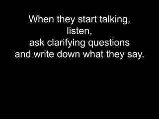 When they start talking,
             listen,
   ask clarifying questions
and write down what they say.
 