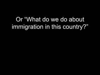 Or “What do we do about
immigration in this country?”
 