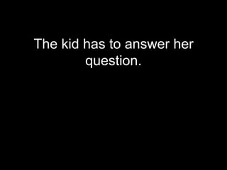 The kid has to answer her
        question.
 