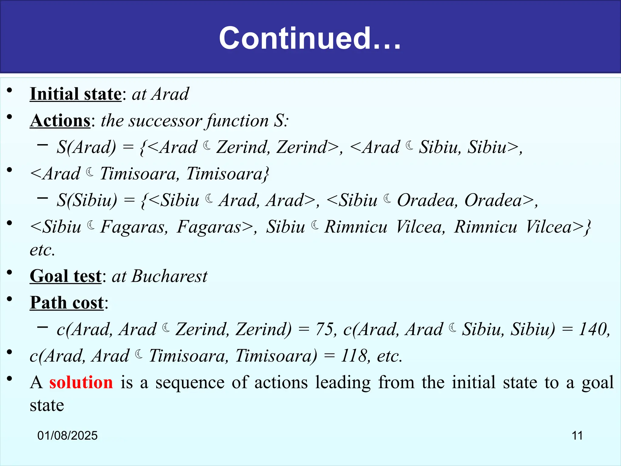 Continued…
• Initial state: at Arad
• Actions: the successor function S:
– S(Arad) = {<AradZerind, Zerind>, <AradSibiu, Sibiu>,
• <AradTimisoara, Timisoara}
– S(Sibiu) = {<SibiuArad, Arad>, <SibiuOradea, Oradea>,
• <SibiuFagaras, Fagaras>, SibiuRimnicu Vilcea, Rimnicu Vilcea>}
etc.
• Goal test: at Bucharest
• Path cost:
– c(Arad, AradZerind, Zerind) = 75, c(Arad, AradSibiu, Sibiu) = 140,
• c(Arad, AradTimisoara, Timisoara) = 118, etc.
• A solution is a sequence of actions leading from the initial state to a goal
state
01/08/2025 11
 