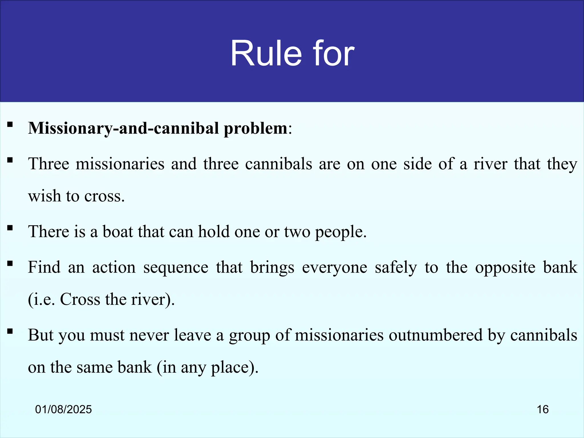 Rule for
 Missionary-and-cannibal problem:
 Three missionaries and three cannibals are on one side of a river that they
wish to cross.
 There is a boat that can hold one or two people.
 Find an action sequence that brings everyone safely to the opposite bank
(i.e. Cross the river).
 But you must never leave a group of missionaries outnumbered by cannibals
on the same bank (in any place).
01/08/2025 16
 