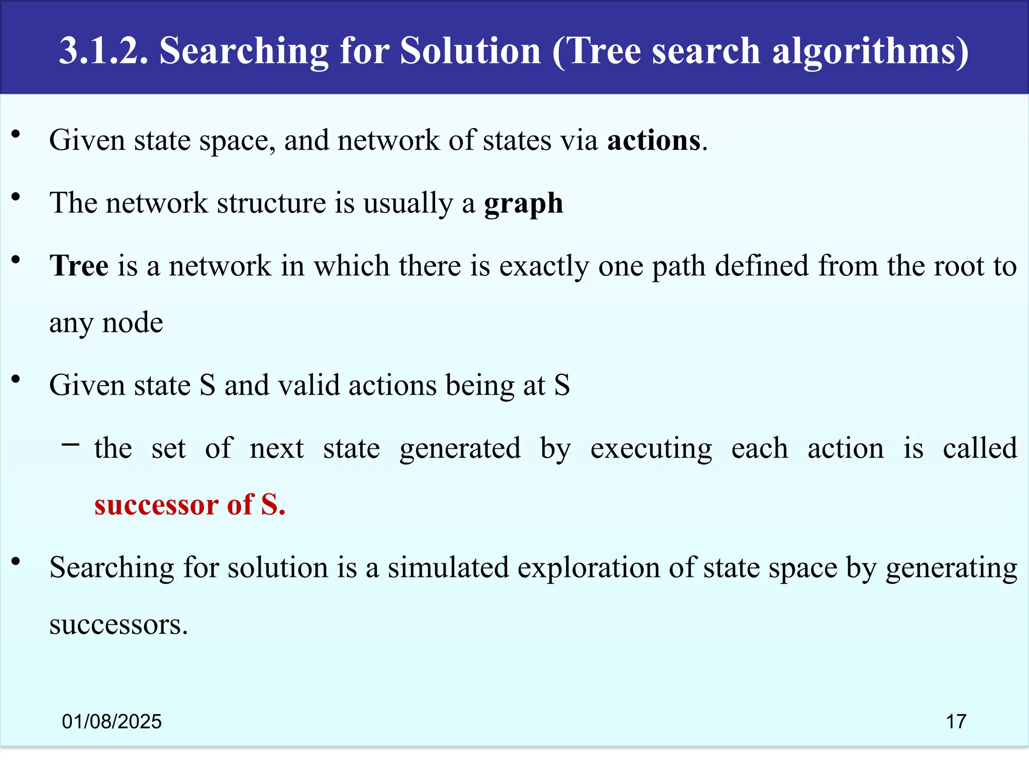 3.1.2. Searching for Solution (Tree search algorithms)
• Given state space, and network of states via actions.
• The network structure is usually a graph
• Tree is a network in which there is exactly one path defined from the root to
any node
• Given state S and valid actions being at S
– the set of next state generated by executing each action is called
successor of S.
• Searching for solution is a simulated exploration of state space by generating
successors.
01/08/2025 17
 