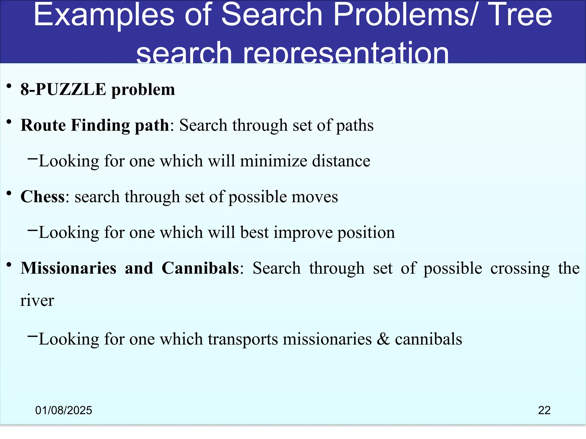 Examples of Search Problems/ Tree
search representation
• 8-PUZZLE problem
• Route Finding path: Search through set of paths
–Looking for one which will minimize distance
• Chess: search through set of possible moves
–Looking for one which will best improve position
• Missionaries and Cannibals: Search through set of possible crossing the
river
–Looking for one which transports missionaries & cannibals
01/08/2025 22
 