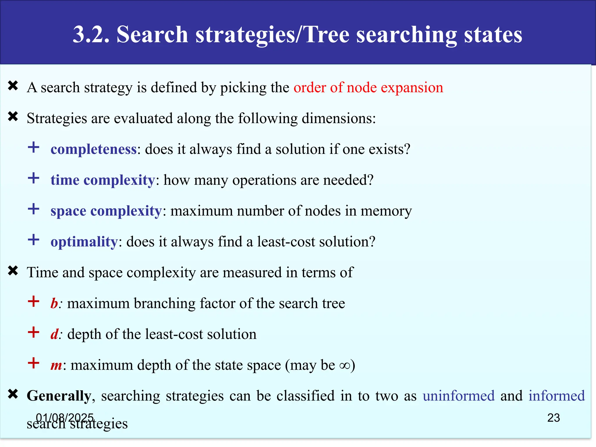 3.2. Search strategies/Tree searching states
 A search strategy is defined by picking the order of node expansion
 Strategies are evaluated along the following dimensions:
 completeness: does it always find a solution if one exists?
 time complexity: how many operations are needed?
 space complexity: maximum number of nodes in memory
 optimality: does it always find a least-cost solution?
 Time and space complexity are measured in terms of
 b: maximum branching factor of the search tree
 d: depth of the least-cost solution
 m: maximum depth of the state space (may be ∞)
 Generally, searching strategies can be classified in to two as uninformed and informed
search strategies
01/08/2025 23
 
