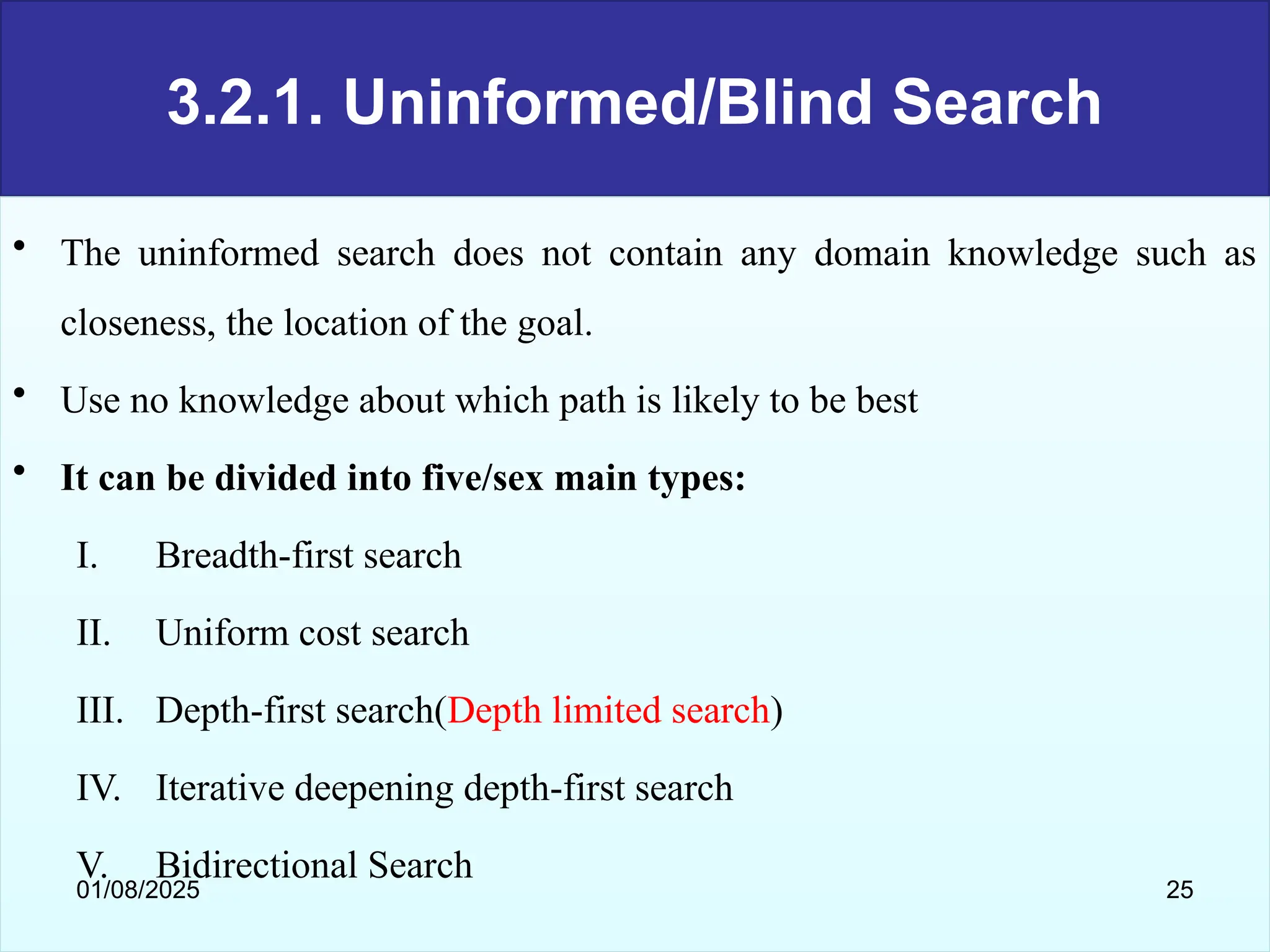 3.2.1. Uninformed/Blind Search
• The uninformed search does not contain any domain knowledge such as
closeness, the location of the goal.
• Use no knowledge about which path is likely to be best
• It can be divided into five/sex main types:
I. Breadth-first search
II. Uniform cost search
III. Depth-first search(Depth limited search)
IV. Iterative deepening depth-first search
V. Bidirectional Search
01/08/2025 25
 