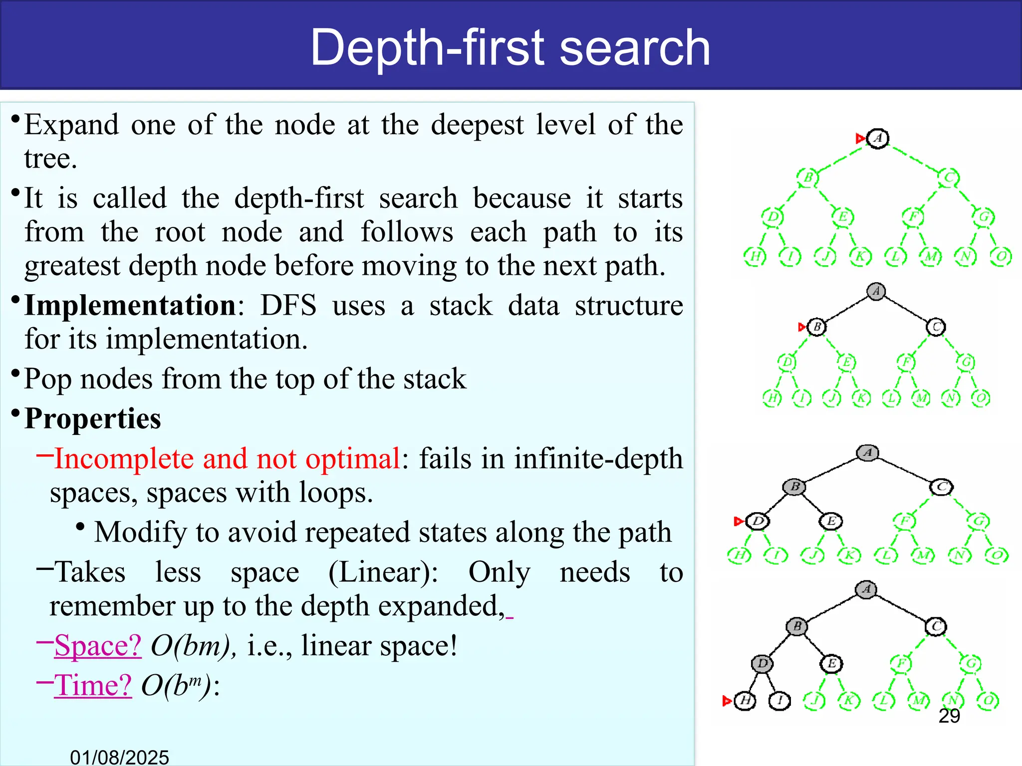 Depth-first search
•Expand one of the node at the deepest level of the
tree.
•It is called the depth-first search because it starts
from the root node and follows each path to its
greatest depth node before moving to the next path.
•Implementation: DFS uses a stack data structure
for its implementation.
•Pop nodes from the top of the stack
•Properties
–Incomplete and not optimal: fails in infinite-depth
spaces, spaces with loops.
• Modify to avoid repeated states along the path
–Takes less space (Linear): Only needs to
remember up to the depth expanded,
–Space? O(bm), i.e., linear space!
–Time? O(bm
):
01/08/2025
29
 