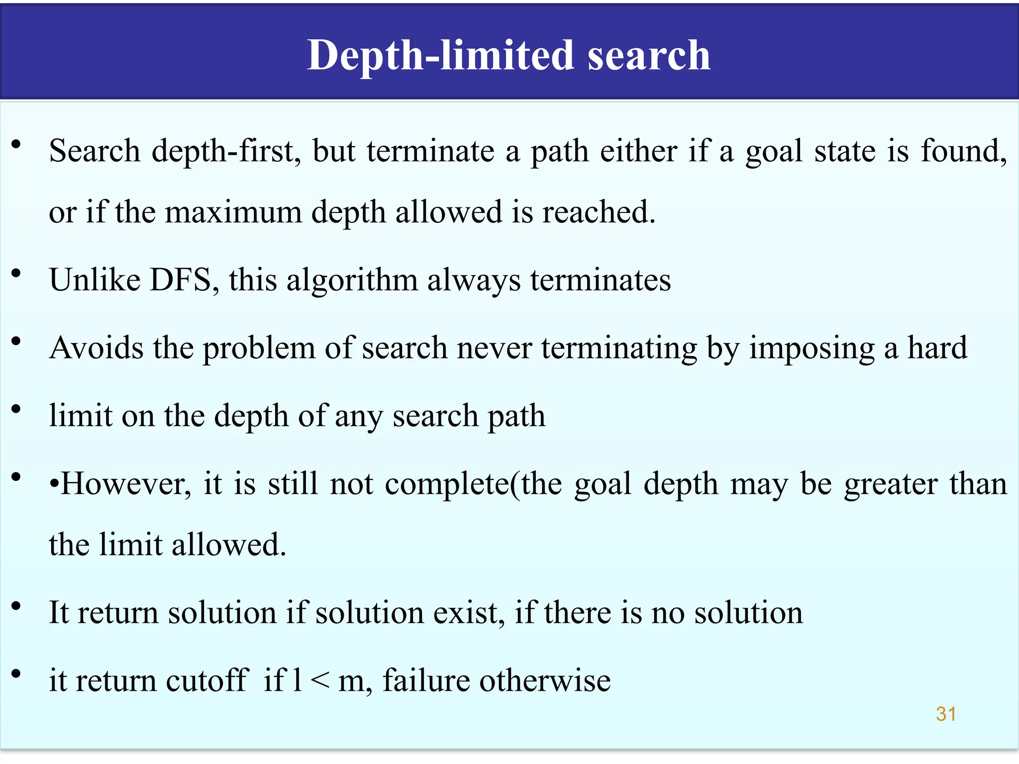 Depth-limited search
• Search depth-first, but terminate a path either if a goal state is found,
or if the maximum depth allowed is reached.
• Unlike DFS, this algorithm always terminates
• Avoids the problem of search never terminating by imposing a hard
• limit on the depth of any search path
• •However, it is still not complete(the goal depth may be greater than
the limit allowed.
• It return solution if solution exist, if there is no solution
• it return cutoff if l < m, failure otherwise
31
 