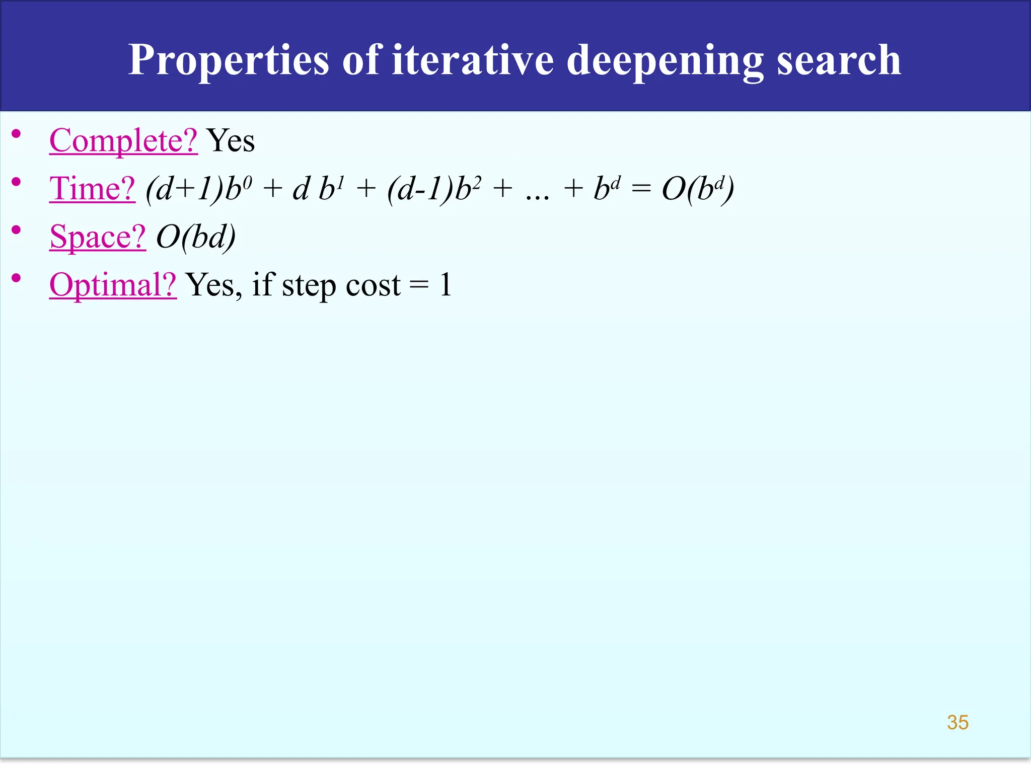 Properties of iterative deepening search
• Complete? Yes
• Time? (d+1)b0
+ d b1
+ (d-1)b2
+ … + bd
= O(bd
)
• Space? O(bd)
• Optimal? Yes, if step cost = 1
35
 