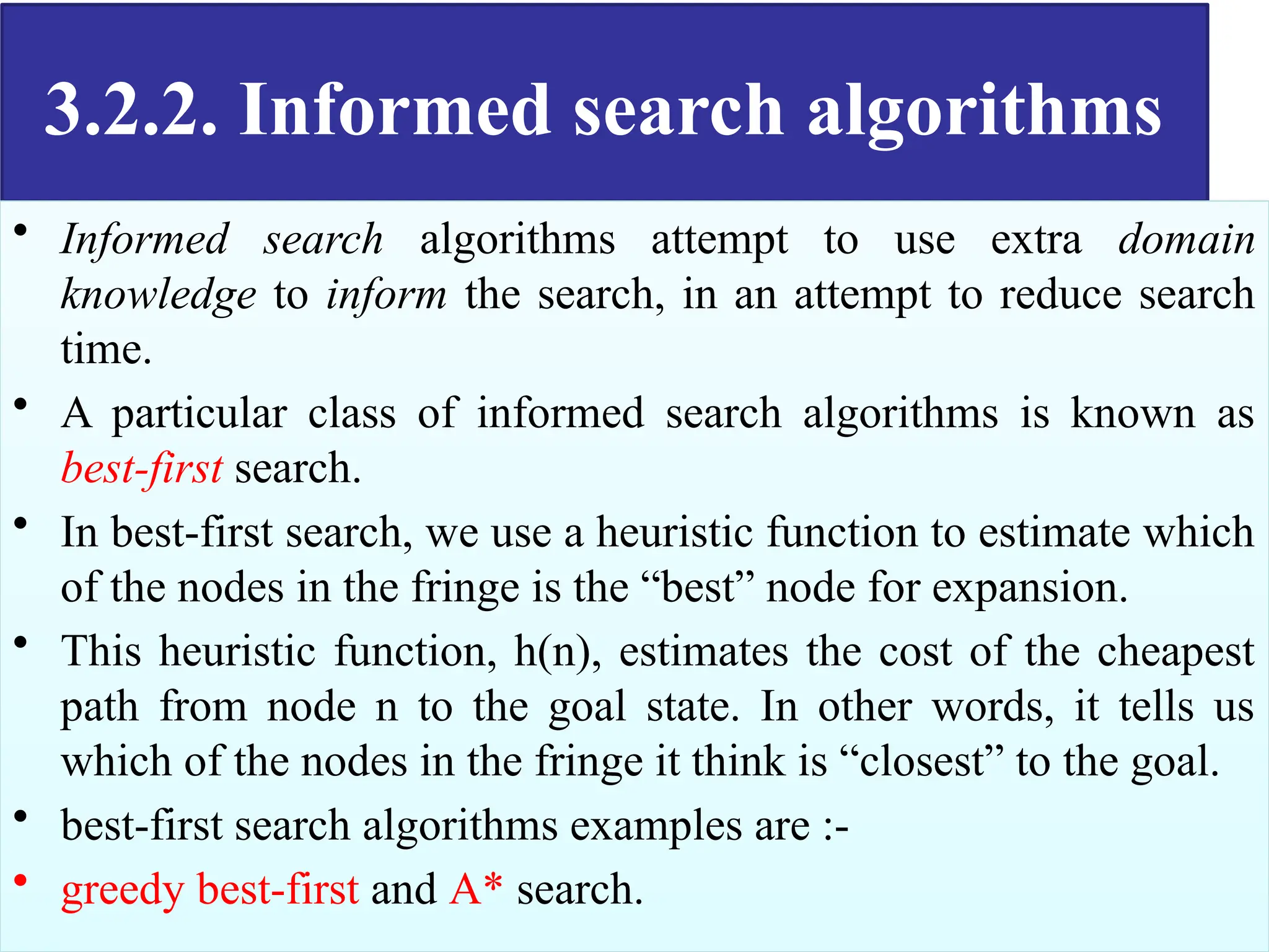 3.2.2. Informed search algorithms
• Informed search algorithms attempt to use extra domain
knowledge to inform the search, in an attempt to reduce search
time.
• A particular class of informed search algorithms is known as
best-first search.
• In best-first search, we use a heuristic function to estimate which
of the nodes in the fringe is the “best” node for expansion.
• This heuristic function, h(n), estimates the cost of the cheapest
path from node n to the goal state. In other words, it tells us
which of the nodes in the fringe it think is “closest” to the goal.
• best-first search algorithms examples are :-
• greedy best-first and A* search.
 