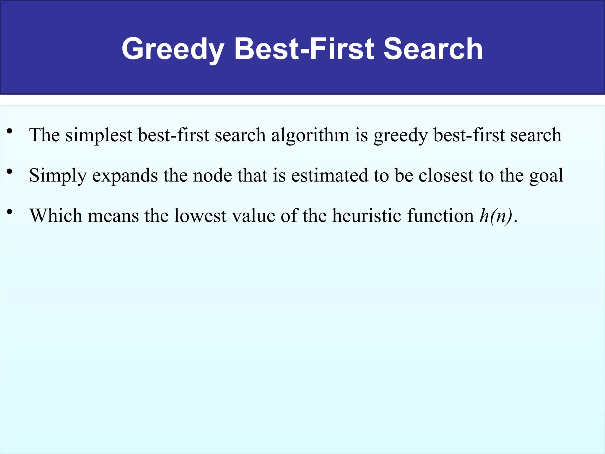 Greedy Best-First Search
• The simplest best-first search algorithm is greedy best-first search
• Simply expands the node that is estimated to be closest to the goal
• Which means the lowest value of the heuristic function h(n).
 