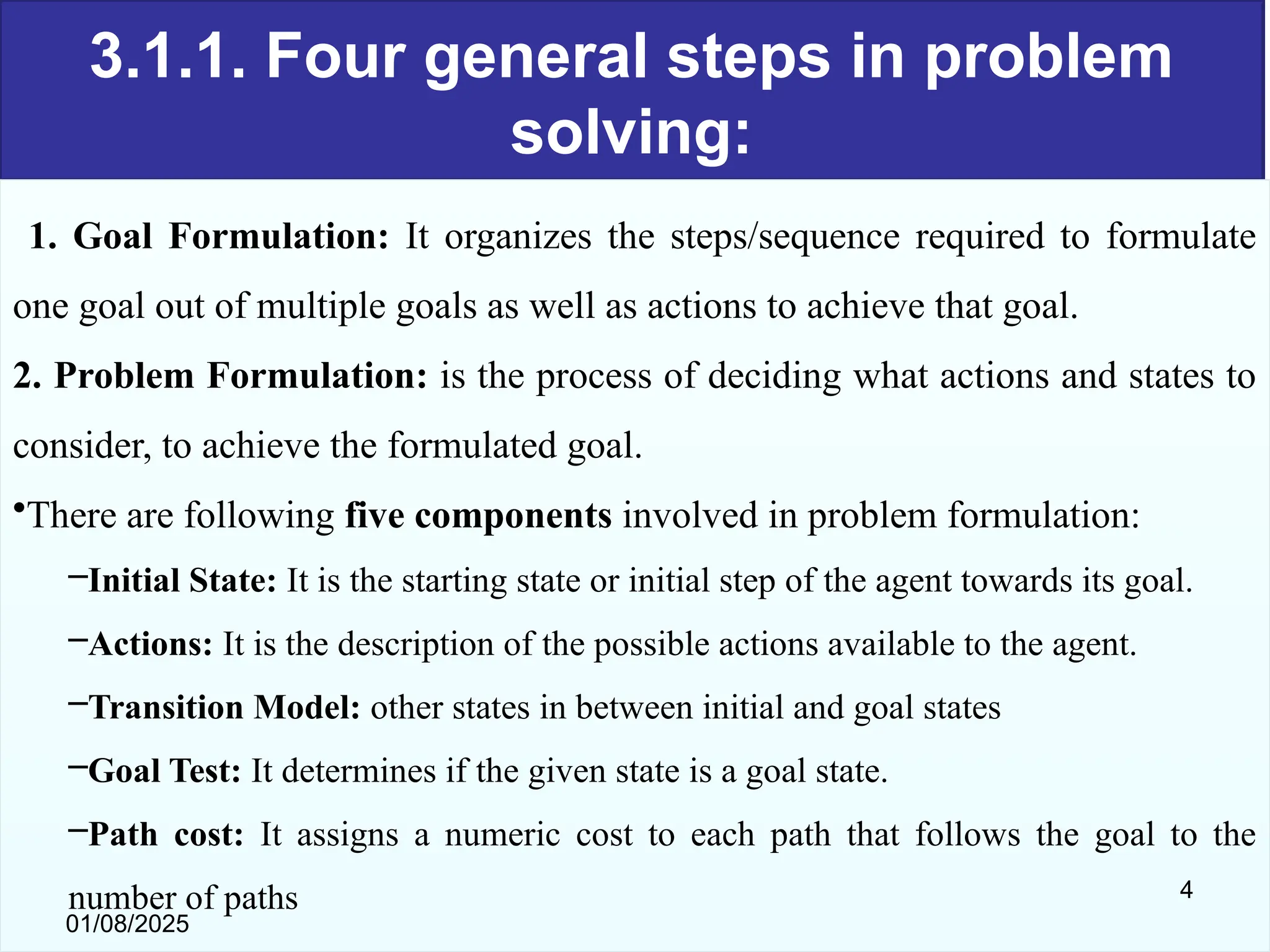 3.1.1. Four general steps in problem
solving:
1. Goal Formulation: It organizes the steps/sequence required to formulate
one goal out of multiple goals as well as actions to achieve that goal.
2. Problem Formulation: is the process of deciding what actions and states to
consider, to achieve the formulated goal.
•There are following five components involved in problem formulation:
–Initial State: It is the starting state or initial step of the agent towards its goal.
–Actions: It is the description of the possible actions available to the agent.
–Transition Model: other states in between initial and goal states
–Goal Test: It determines if the given state is a goal state.
–Path cost: It assigns a numeric cost to each path that follows the goal to the
number of paths
01/08/2025
4
 