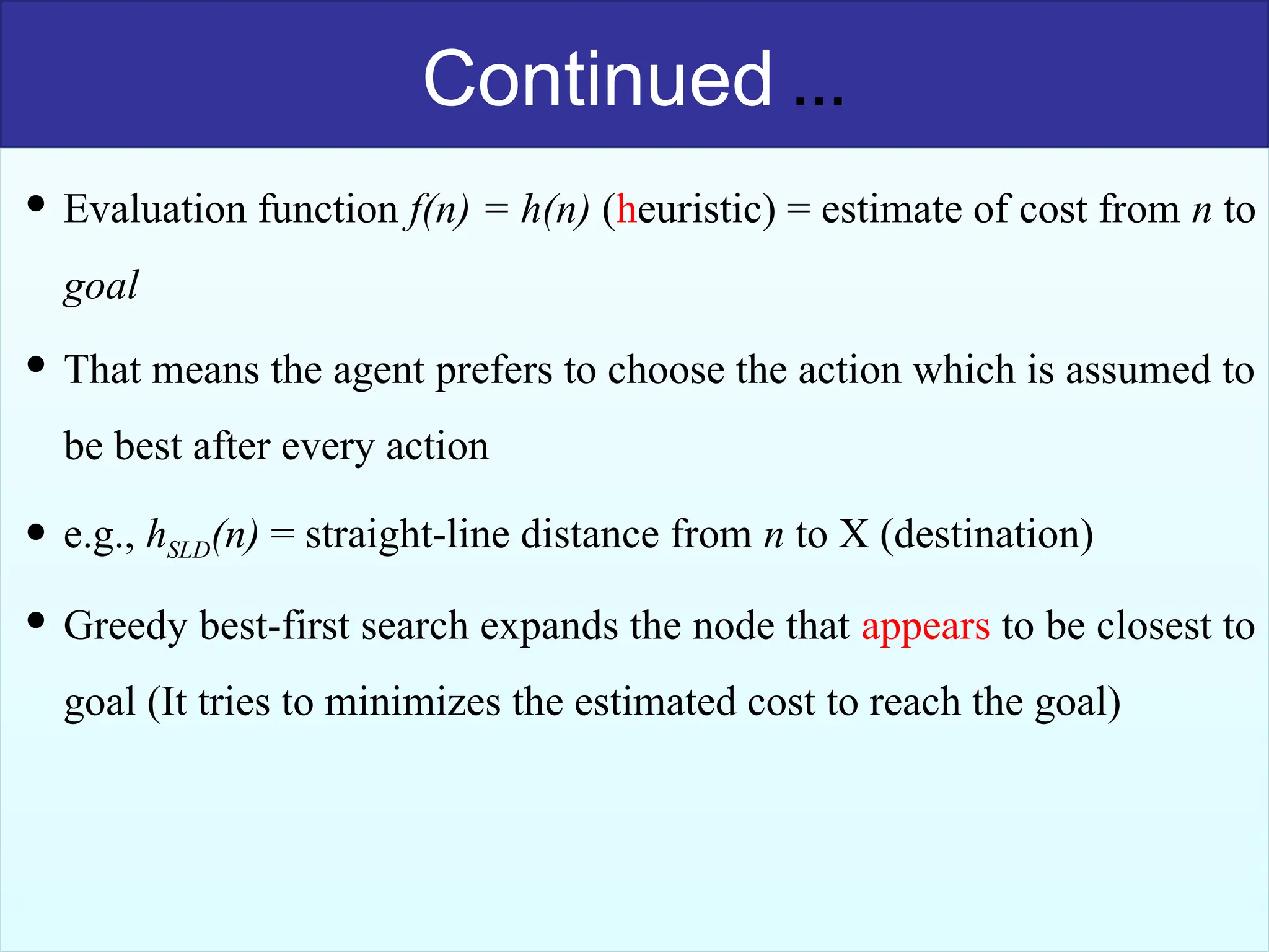 40
Continued …
 Evaluation function f(n) = h(n) (heuristic) = estimate of cost from n to
goal
 That means the agent prefers to choose the action which is assumed to
be best after every action
 e.g., hSLD(n) = straight-line distance from n to X (destination)
 Greedy best-first search expands the node that appears to be closest to
goal (It tries to minimizes the estimated cost to reach the goal)
 