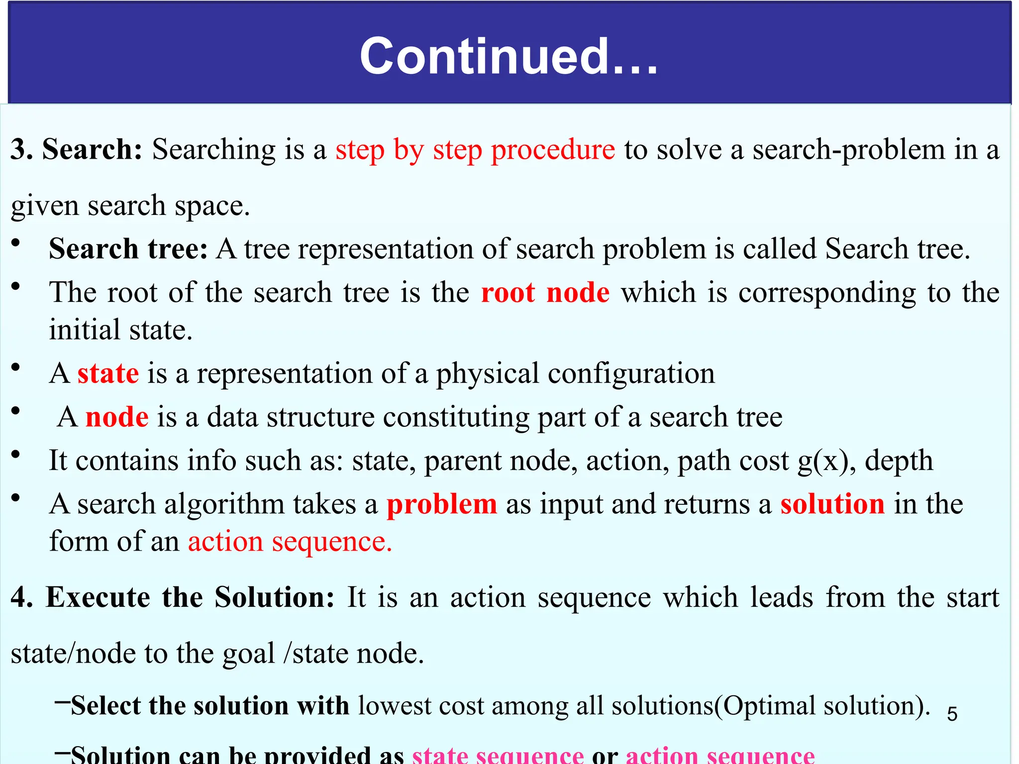 Continued…
3. Search: Searching is a step by step procedure to solve a search-problem in a
given search space.
• Search tree: A tree representation of search problem is called Search tree.
• The root of the search tree is the root node which is corresponding to the
initial state.
• A state is a representation of a physical configuration
• A node is a data structure constituting part of a search tree
• It contains info such as: state, parent node, action, path cost g(x), depth
• A search algorithm takes a problem as input and returns a solution in the
form of an action sequence.
4. Execute the Solution: It is an action sequence which leads from the start
state/node to the goal /state node.
–Select the solution with lowest cost among all solutions(Optimal solution).
–
5
 