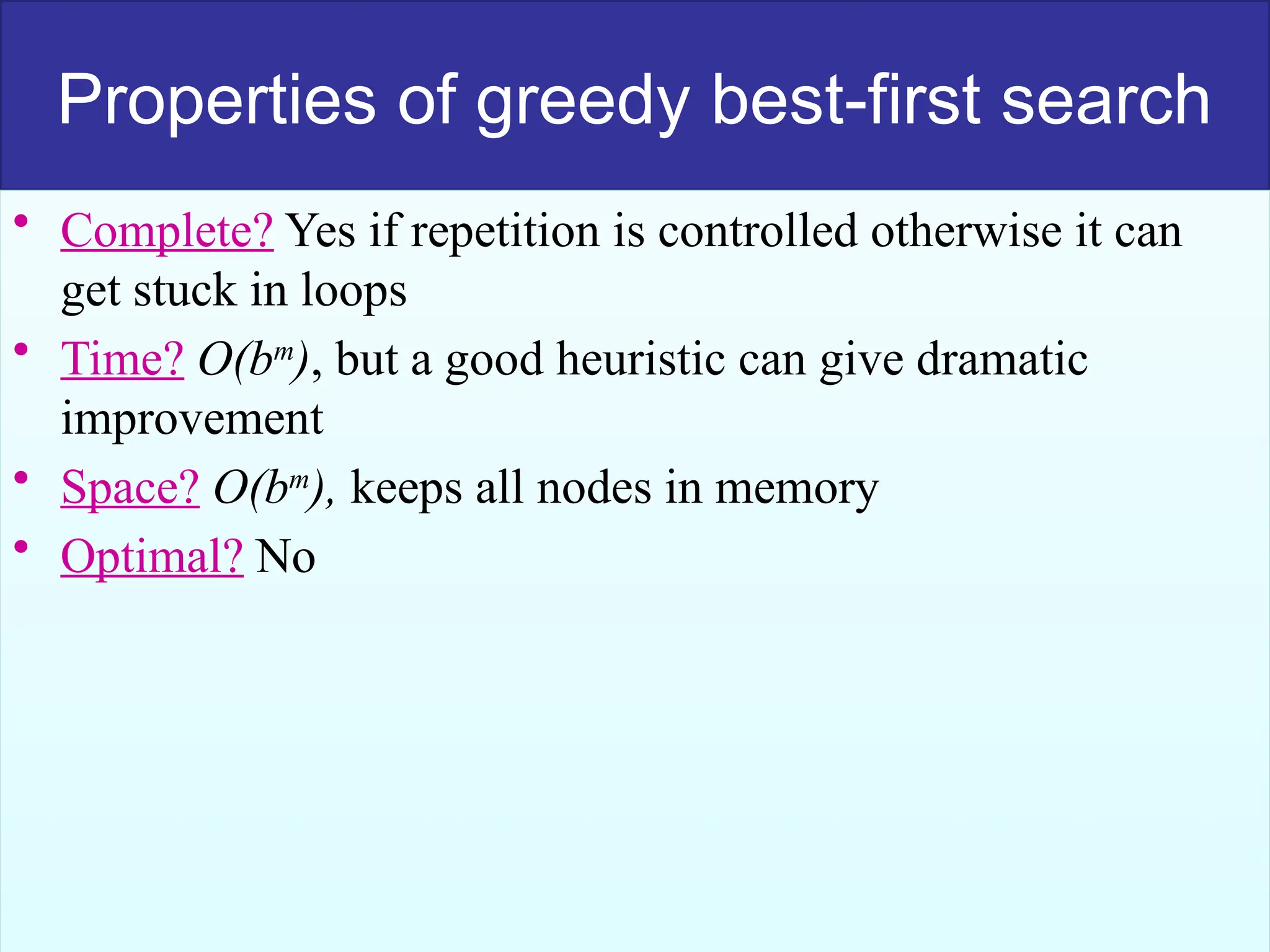 50
Properties of greedy best-first search
• Complete? Yes if repetition is controlled otherwise it can
get stuck in loops
• Time? O(bm
), but a good heuristic can give dramatic
improvement
• Space? O(bm
), keeps all nodes in memory
• Optimal? No
 