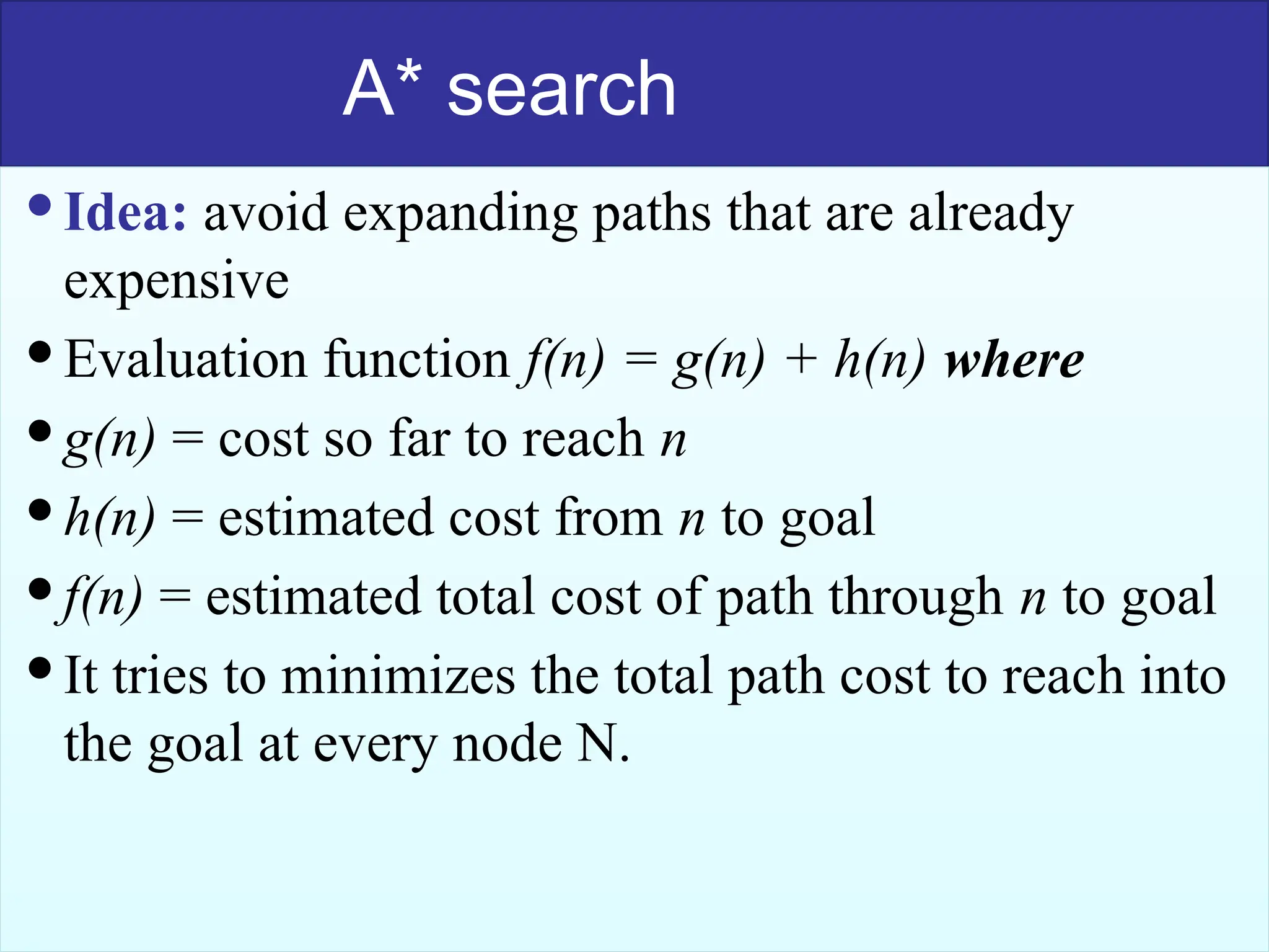 51
A* search
Idea: avoid expanding paths that are already
expensive
Evaluation function f(n) = g(n) + h(n) where
g(n) = cost so far to reach n
h(n) = estimated cost from n to goal
f(n) = estimated total cost of path through n to goal
It tries to minimizes the total path cost to reach into
the goal at every node N.
 
