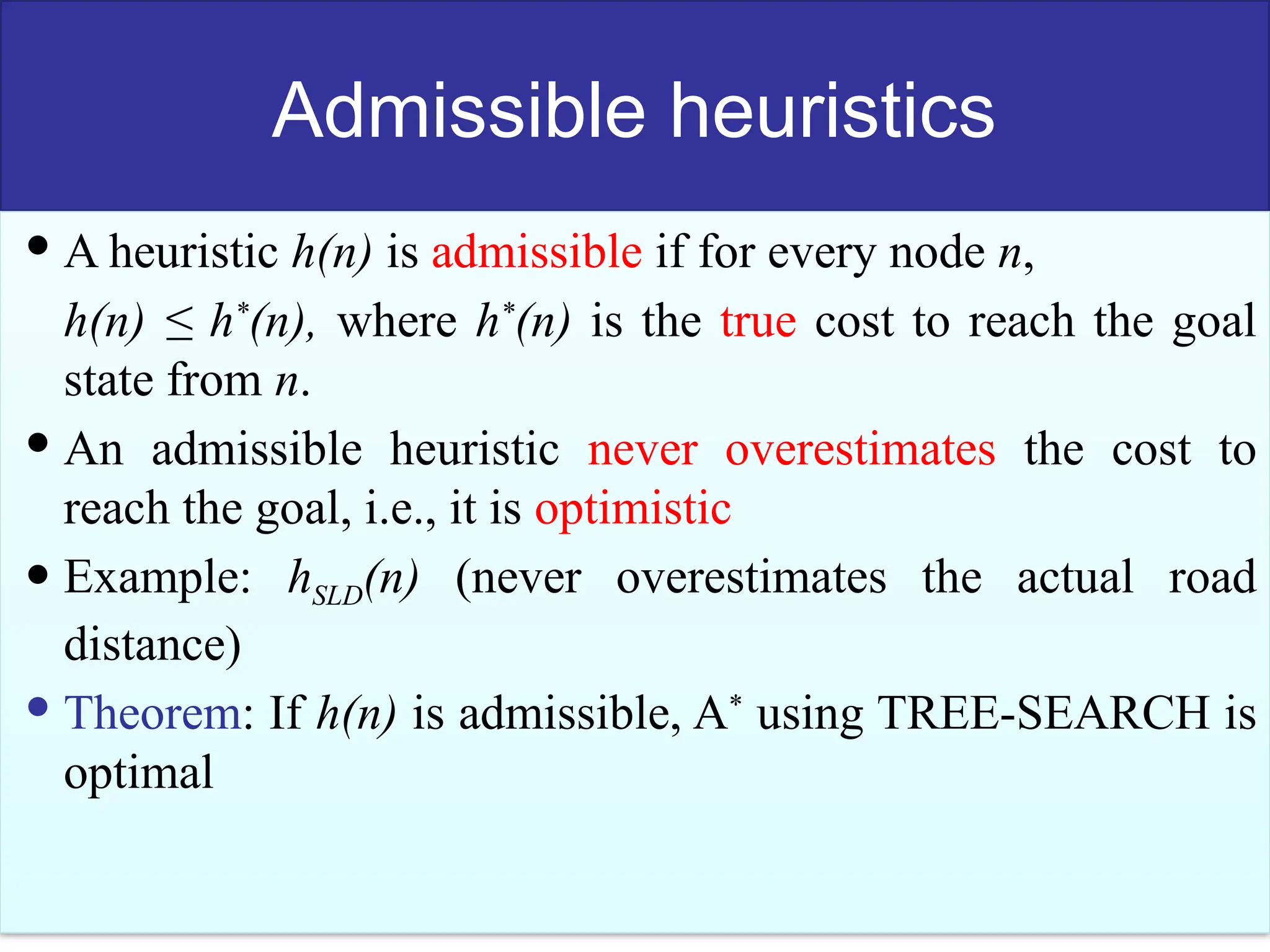 53
Admissible heuristics
 A heuristic h(n) is admissible if for every node n,
h(n) ≤ h*
(n), where h*
(n) is the true cost to reach the goal
state from n.
 An admissible heuristic never overestimates the cost to
reach the goal, i.e., it is optimistic
 Example: hSLD(n) (never overestimates the actual road
distance)
 Theorem: If h(n) is admissible, A*
using TREE-SEARCH is
optimal
 