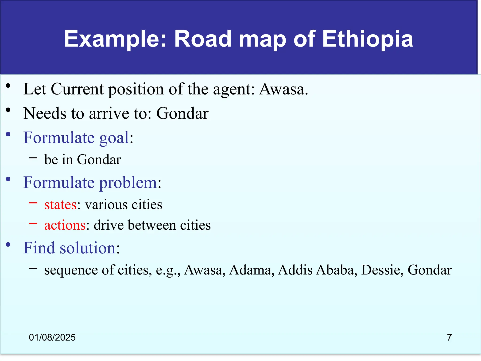 Example: Road map of Ethiopia
• Let Current position of the agent: Awasa.
• Needs to arrive to: Gondar
• Formulate goal:
– be in Gondar
• Formulate problem:
– states: various cities
– actions: drive between cities
• Find solution:
– sequence of cities, e.g., Awasa, Adama, Addis Ababa, Dessie, Gondar
01/08/2025 7
 