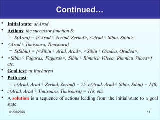 Continued…
• Initial state: at Arad
• Actions: the successor function S:
– S(Arad) = {<AradZerind, Zerind>, <AradSibiu, Sibiu>,
• <AradTimisoara, Timisoara}
– S(Sibiu) = {<SibiuArad, Arad>, <SibiuOradea, Oradea>,
• <SibiuFagaras, Fagaras>, SibiuRimnicu Vilcea, Rimnicu Vilcea>}
etc.
• Goal test: at Bucharest
• Path cost:
– c(Arad, AradZerind, Zerind) = 75, c(Arad, AradSibiu, Sibiu) = 140,
• c(Arad, AradTimisoara, Timisoara) = 118, etc.
• A solution is a sequence of actions leading from the initial state to a goal
state
01/08/2025 11
 