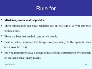 Rule for
 Missionary-and-cannibal problem:
 Three missionaries and three cannibals are on one side of a river that they
wish to cross.
 There is a boat that can hold one or two people.
 Find an action sequence that brings everyone safely to the opposite bank
(i.e. Cross the river).
 But you must never leave a group of missionaries outnumbered by cannibals
on the same bank (in any place).
01/08/2025 16
 