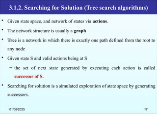 3.1.2. Searching for Solution (Tree search algorithms)
• Given state space, and network of states via actions.
• The network structure is usually a graph
• Tree is a network in which there is exactly one path defined from the root to
any node
• Given state S and valid actions being at S
– the set of next state generated by executing each action is called
successor of S.
• Searching for solution is a simulated exploration of state space by generating
successors.
01/08/2025 17
 