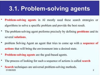 3.1. Problem-solving agents
• Problem-solving agents in AI mostly used these search strategies or
algorithms to solve a specific problem and provide the best result.
• The problem-solving agent preforms precisely by defining problems and its
several solutions.
• problem Solving Agent an agent that tries to come up with a sequence of
actions that will bring the environment into a desired state.
• Problem-solving agents are the goal-based agents.
• The process of looking for such a sequence of actions is called search
• Search techniques are universal problem-solving methods.
01/08/2025 2
 