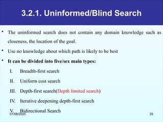 3.2.1. Uninformed/Blind Search
• The uninformed search does not contain any domain knowledge such as
closeness, the location of the goal.
• Use no knowledge about which path is likely to be best
• It can be divided into five/sex main types:
I. Breadth-first search
II. Uniform cost search
III. Depth-first search(Depth limited search)
IV. Iterative deepening depth-first search
V. Bidirectional Search
01/08/2025 25
 