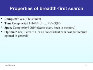 Properties of breadth-first search
• Complete? Yes (if b is finite)
• Time Complexity? 1+b+b2
+b3
+… +bd
=O(bd
)
• Space Complexity? O(bd
) (keeps every node in memory)
• Optimal? Yes, if cost = 1 or all are constant path cost per step(not
optimal in general)
01/08/2025 27
 