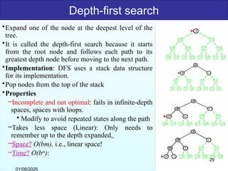 Depth-first search
•Expand one of the node at the deepest level of the
tree.
•It is called the depth-first search because it starts
from the root node and follows each path to its
greatest depth node before moving to the next path.
•Implementation: DFS uses a stack data structure
for its implementation.
•Pop nodes from the top of the stack
•Properties
–Incomplete and not optimal: fails in infinite-depth
spaces, spaces with loops.
• Modify to avoid repeated states along the path
–Takes less space (Linear): Only needs to
remember up to the depth expanded,
–Space? O(bm), i.e., linear space!
–Time? O(bm
):
01/08/2025
29
 
