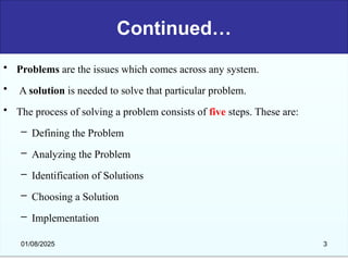 Continued…
• Problems are the issues which comes across any system.
• A solution is needed to solve that particular problem.
• The process of solving a problem consists of five steps. These are:
– Defining the Problem
– Analyzing the Problem
– Identification of Solutions
– Choosing a Solution
– Implementation
01/08/2025 3
 