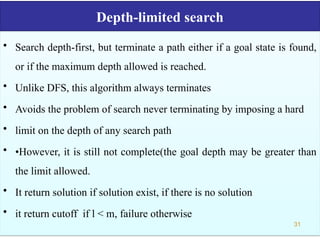Depth-limited search
• Search depth-first, but terminate a path either if a goal state is found,
or if the maximum depth allowed is reached.
• Unlike DFS, this algorithm always terminates
• Avoids the problem of search never terminating by imposing a hard
• limit on the depth of any search path
• •However, it is still not complete(the goal depth may be greater than
the limit allowed.
• It return solution if solution exist, if there is no solution
• it return cutoff if l < m, failure otherwise
31
 