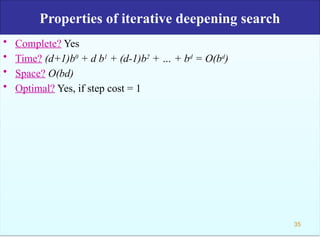 Properties of iterative deepening search
• Complete? Yes
• Time? (d+1)b0
+ d b1
+ (d-1)b2
+ … + bd
= O(bd
)
• Space? O(bd)
• Optimal? Yes, if step cost = 1
35
 