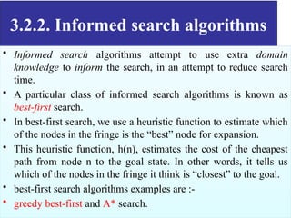 3.2.2. Informed search algorithms
• Informed search algorithms attempt to use extra domain
knowledge to inform the search, in an attempt to reduce search
time.
• A particular class of informed search algorithms is known as
best-first search.
• In best-first search, we use a heuristic function to estimate which
of the nodes in the fringe is the “best” node for expansion.
• This heuristic function, h(n), estimates the cost of the cheapest
path from node n to the goal state. In other words, it tells us
which of the nodes in the fringe it think is “closest” to the goal.
• best-first search algorithms examples are :-
• greedy best-first and A* search.
 