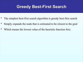 Greedy Best-First Search
• The simplest best-first search algorithm is greedy best-first search
• Simply expands the node that is estimated to be closest to the goal
• Which means the lowest value of the heuristic function h(n).
 