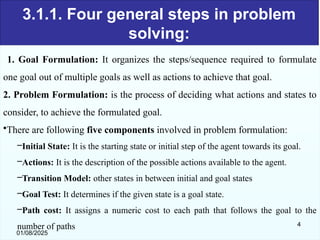 3.1.1. Four general steps in problem
solving:
1. Goal Formulation: It organizes the steps/sequence required to formulate
one goal out of multiple goals as well as actions to achieve that goal.
2. Problem Formulation: is the process of deciding what actions and states to
consider, to achieve the formulated goal.
•There are following five components involved in problem formulation:
–Initial State: It is the starting state or initial step of the agent towards its goal.
–Actions: It is the description of the possible actions available to the agent.
–Transition Model: other states in between initial and goal states
–Goal Test: It determines if the given state is a goal state.
–Path cost: It assigns a numeric cost to each path that follows the goal to the
number of paths
01/08/2025
4
 