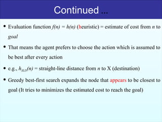 40
Continued …
 Evaluation function f(n) = h(n) (heuristic) = estimate of cost from n to
goal
 That means the agent prefers to choose the action which is assumed to
be best after every action
 e.g., hSLD(n) = straight-line distance from n to X (destination)
 Greedy best-first search expands the node that appears to be closest to
goal (It tries to minimizes the estimated cost to reach the goal)
 
